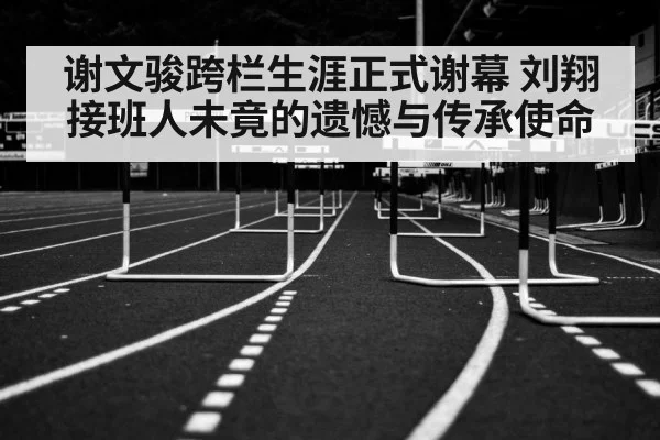 谢文骏跨栏生涯正式谢幕 刘翔接班人未竟的遗憾与传承使命
